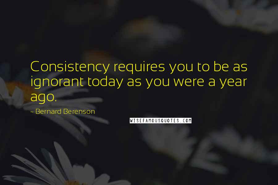 Bernard Berenson Quotes: Consistency requires you to be as ignorant today as you were a year ago.