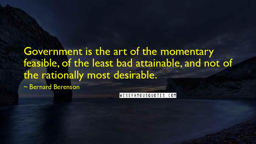 Bernard Berenson Quotes: Government is the art of the momentary feasible, of the least bad attainable, and not of the rationally most desirable.