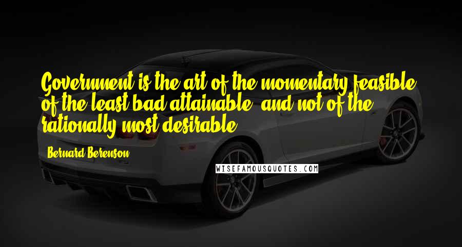 Bernard Berenson Quotes: Government is the art of the momentary feasible, of the least bad attainable, and not of the rationally most desirable.