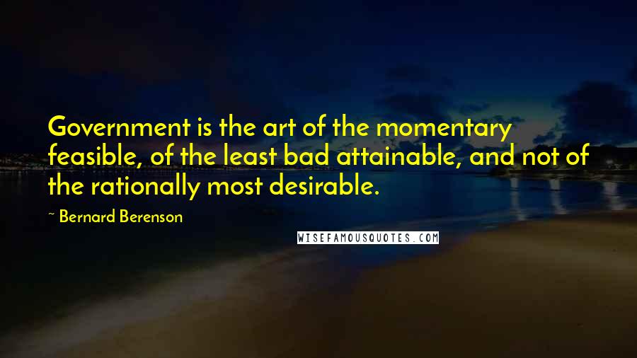 Bernard Berenson Quotes: Government is the art of the momentary feasible, of the least bad attainable, and not of the rationally most desirable.