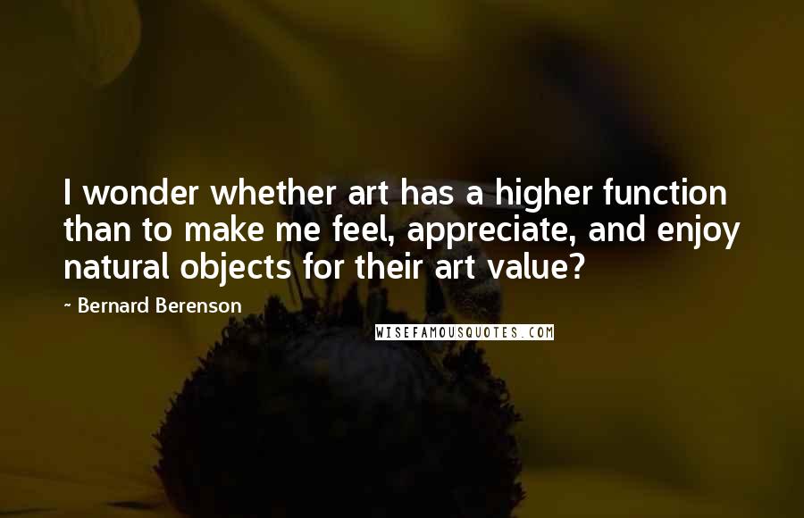 Bernard Berenson Quotes: I wonder whether art has a higher function than to make me feel, appreciate, and enjoy natural objects for their art value?