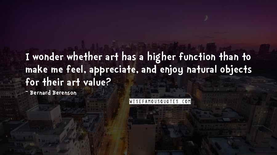 Bernard Berenson Quotes: I wonder whether art has a higher function than to make me feel, appreciate, and enjoy natural objects for their art value?