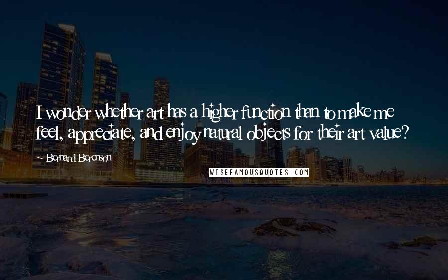 Bernard Berenson Quotes: I wonder whether art has a higher function than to make me feel, appreciate, and enjoy natural objects for their art value?