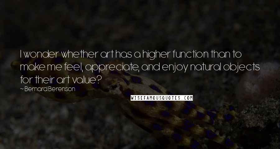 Bernard Berenson Quotes: I wonder whether art has a higher function than to make me feel, appreciate, and enjoy natural objects for their art value?