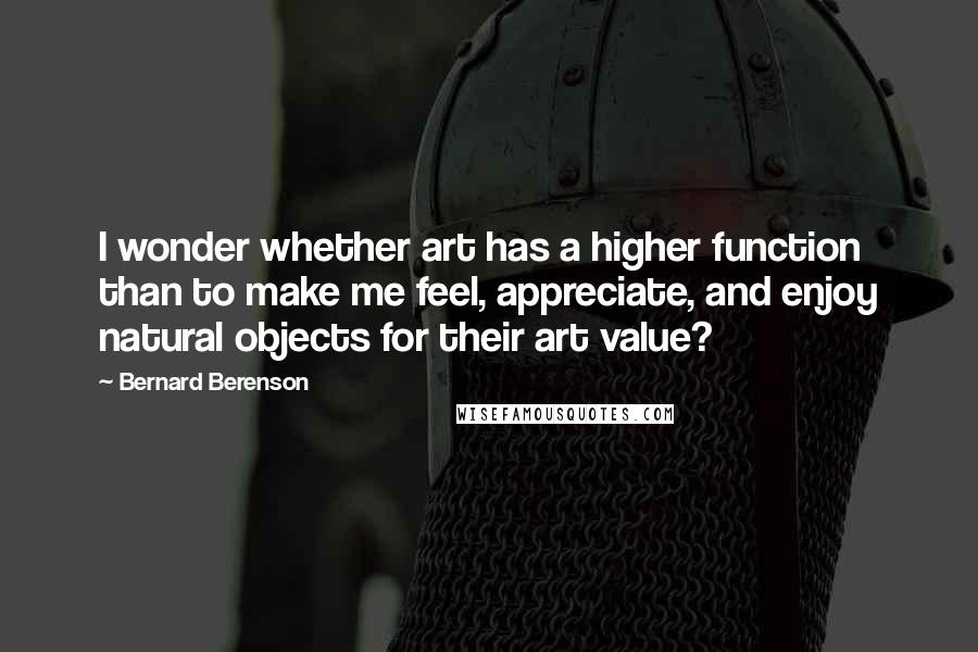 Bernard Berenson Quotes: I wonder whether art has a higher function than to make me feel, appreciate, and enjoy natural objects for their art value?