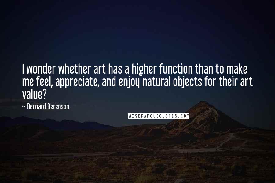 Bernard Berenson Quotes: I wonder whether art has a higher function than to make me feel, appreciate, and enjoy natural objects for their art value?