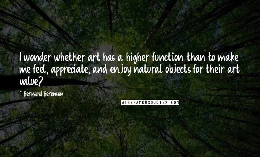 Bernard Berenson Quotes: I wonder whether art has a higher function than to make me feel, appreciate, and enjoy natural objects for their art value?