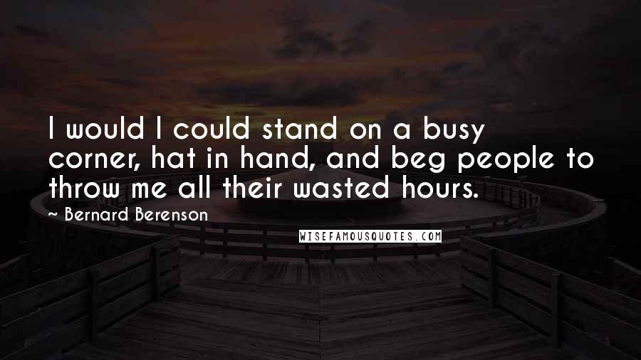 Bernard Berenson Quotes: I would I could stand on a busy corner, hat in hand, and beg people to throw me all their wasted hours.