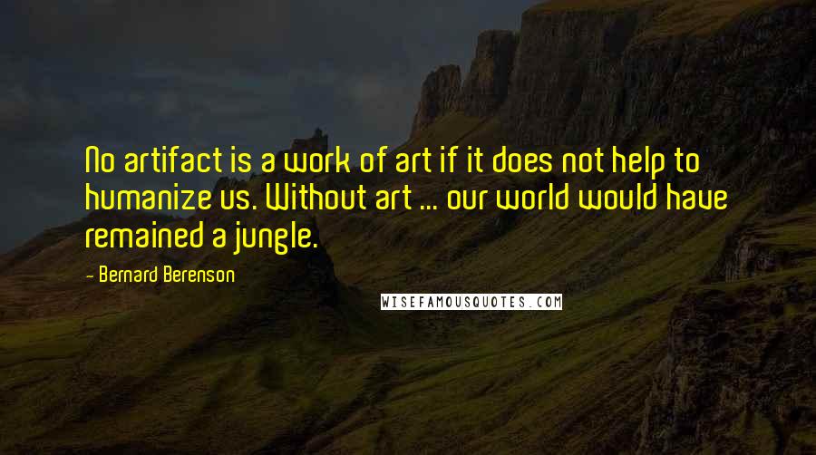 Bernard Berenson Quotes: No artifact is a work of art if it does not help to humanize us. Without art ... our world would have remained a jungle.