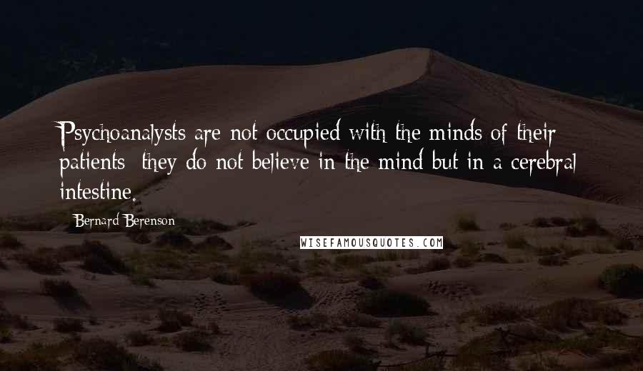 Bernard Berenson Quotes: Psychoanalysts are not occupied with the minds of their patients; they do not believe in the mind but in a cerebral intestine.