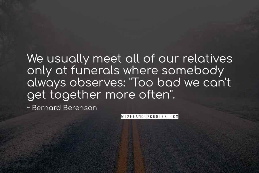 Bernard Berenson Quotes: We usually meet all of our relatives only at funerals where somebody always observes: "Too bad we can't get together more often".