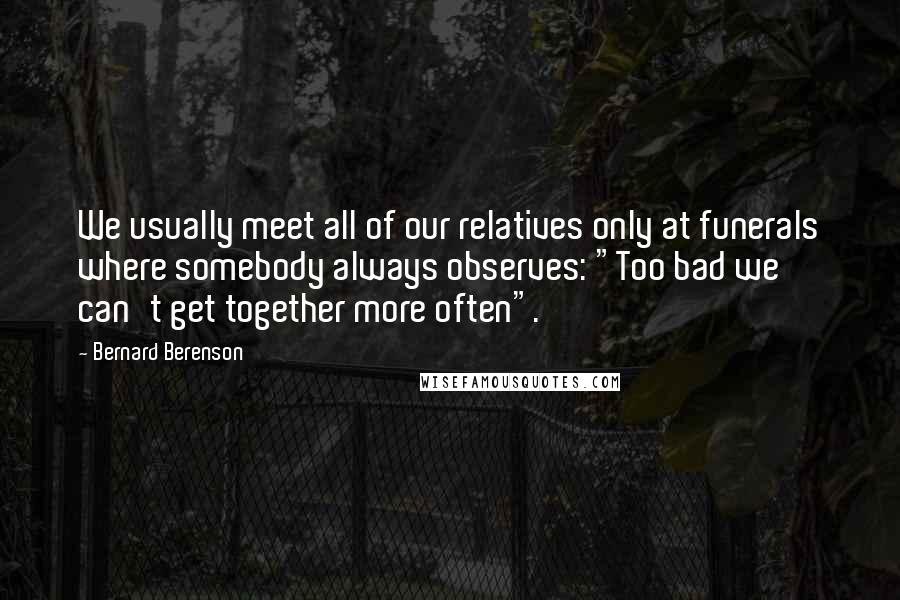 Bernard Berenson Quotes: We usually meet all of our relatives only at funerals where somebody always observes: "Too bad we can't get together more often".