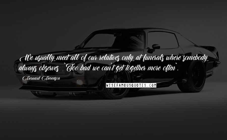 Bernard Berenson Quotes: We usually meet all of our relatives only at funerals where somebody always observes: "Too bad we can't get together more often".