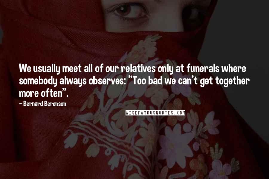Bernard Berenson Quotes: We usually meet all of our relatives only at funerals where somebody always observes: "Too bad we can't get together more often".
