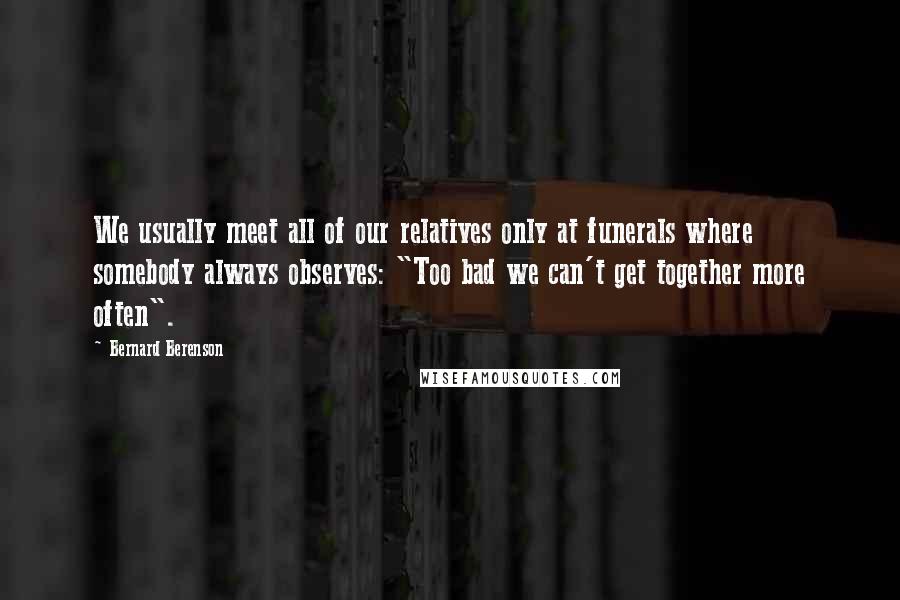 Bernard Berenson Quotes: We usually meet all of our relatives only at funerals where somebody always observes: "Too bad we can't get together more often".