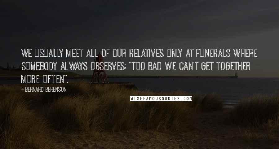 Bernard Berenson Quotes: We usually meet all of our relatives only at funerals where somebody always observes: "Too bad we can't get together more often".
