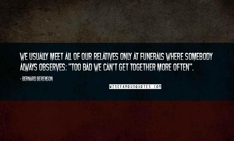 Bernard Berenson Quotes: We usually meet all of our relatives only at funerals where somebody always observes: "Too bad we can't get together more often".