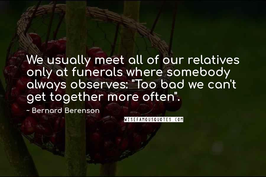 Bernard Berenson Quotes: We usually meet all of our relatives only at funerals where somebody always observes: "Too bad we can't get together more often".