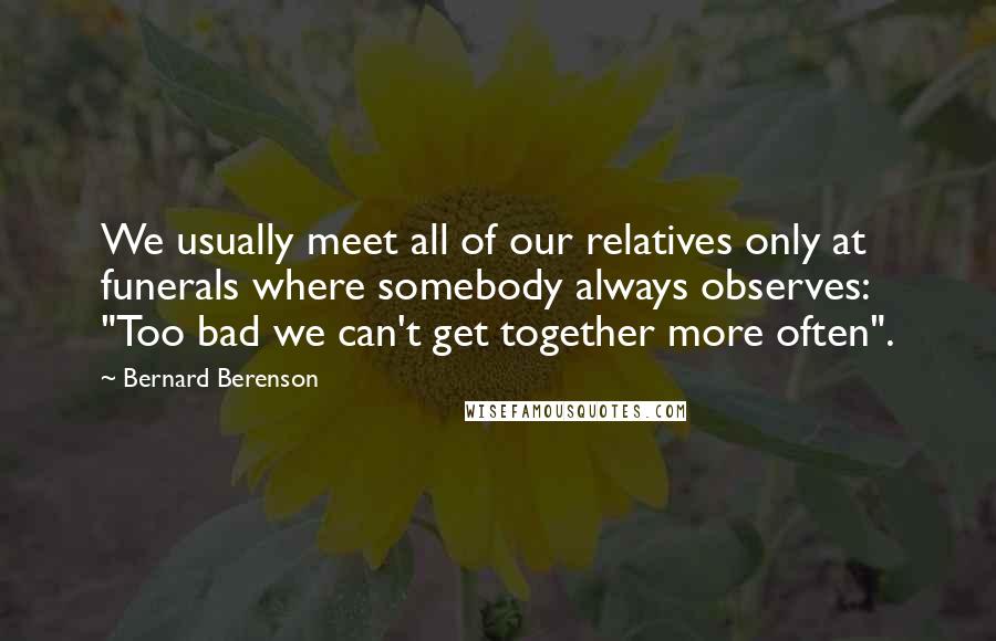 Bernard Berenson Quotes: We usually meet all of our relatives only at funerals where somebody always observes: "Too bad we can't get together more often".