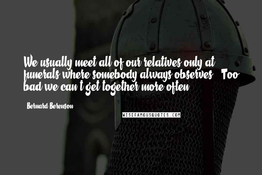 Bernard Berenson Quotes: We usually meet all of our relatives only at funerals where somebody always observes: "Too bad we can't get together more often".