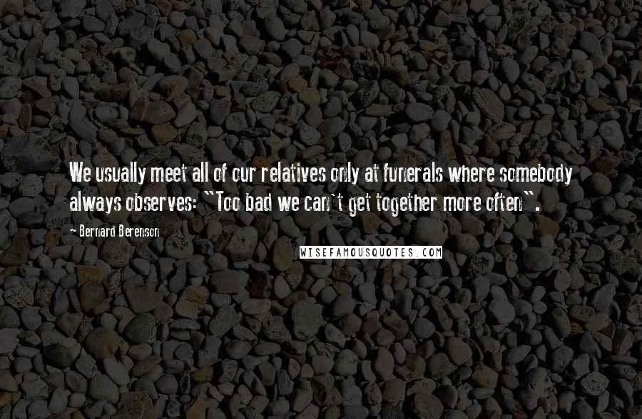 Bernard Berenson Quotes: We usually meet all of our relatives only at funerals where somebody always observes: "Too bad we can't get together more often".