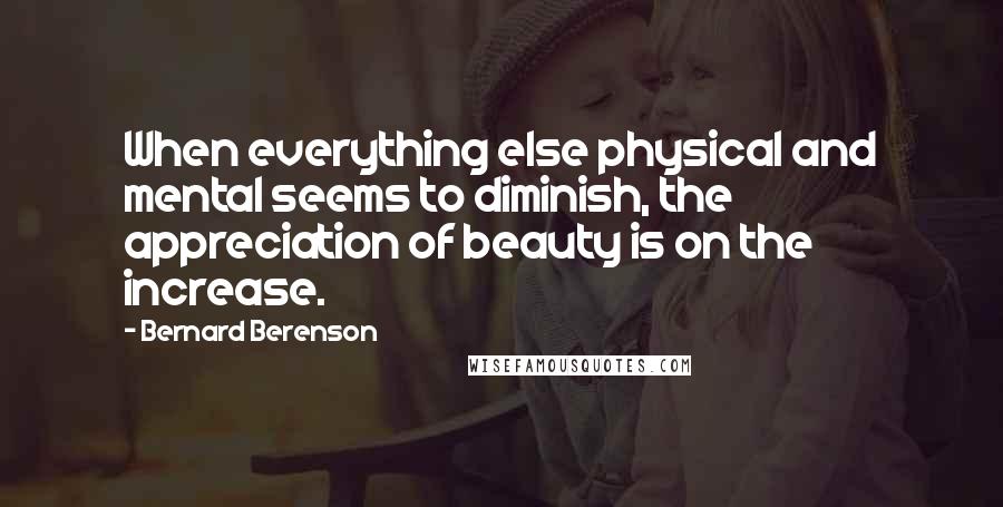 Bernard Berenson Quotes: When everything else physical and mental seems to diminish, the appreciation of beauty is on the increase.