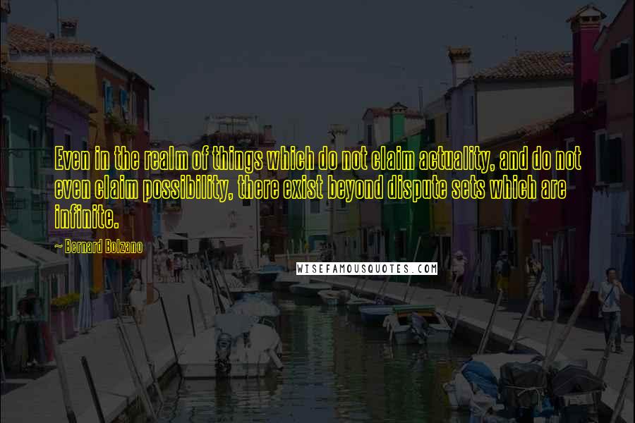 Bernard Bolzano Quotes: Even in the realm of things which do not claim actuality, and do not even claim possibility, there exist beyond dispute sets which are infinite.