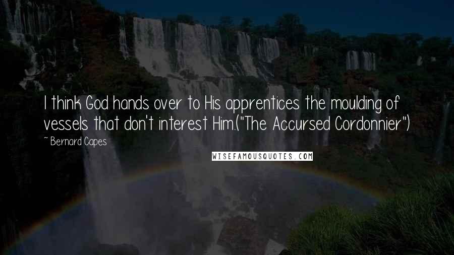 Bernard Capes Quotes: I think God hands over to His apprentices the moulding of vessels that don't interest Him.("The Accursed Cordonnier")