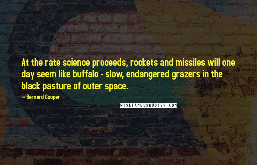 Bernard Cooper Quotes: At the rate science proceeds, rockets and missiles will one day seem like buffalo - slow, endangered grazers in the black pasture of outer space.