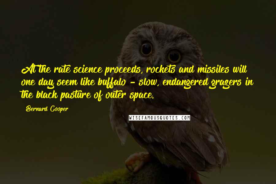Bernard Cooper Quotes: At the rate science proceeds, rockets and missiles will one day seem like buffalo - slow, endangered grazers in the black pasture of outer space.