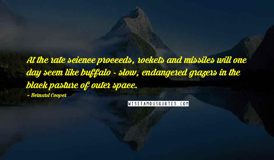 Bernard Cooper Quotes: At the rate science proceeds, rockets and missiles will one day seem like buffalo - slow, endangered grazers in the black pasture of outer space.