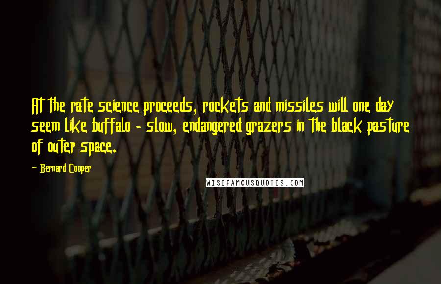 Bernard Cooper Quotes: At the rate science proceeds, rockets and missiles will one day seem like buffalo - slow, endangered grazers in the black pasture of outer space.