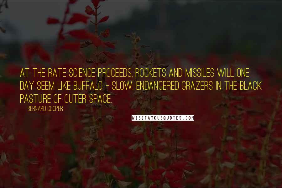 Bernard Cooper Quotes: At the rate science proceeds, rockets and missiles will one day seem like buffalo - slow, endangered grazers in the black pasture of outer space.