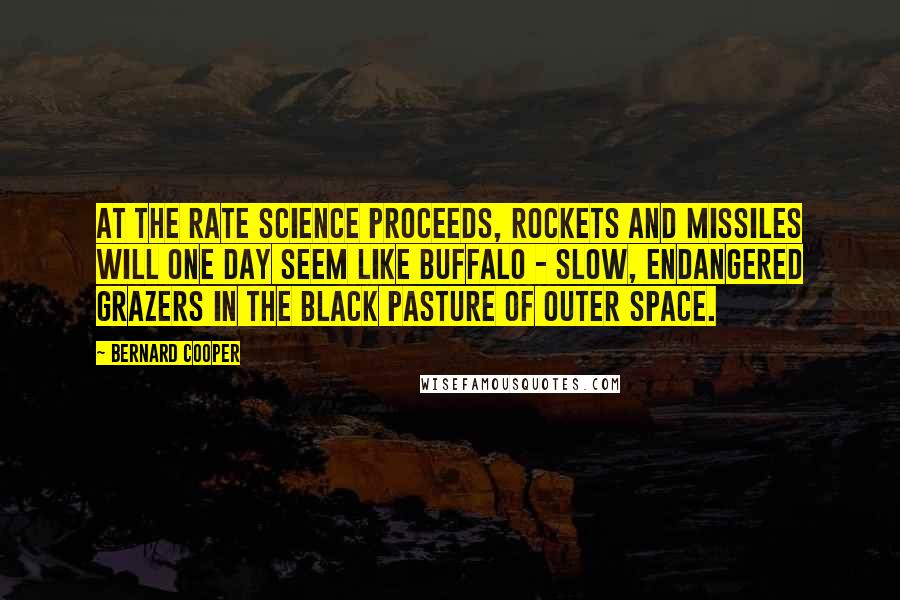 Bernard Cooper Quotes: At the rate science proceeds, rockets and missiles will one day seem like buffalo - slow, endangered grazers in the black pasture of outer space.