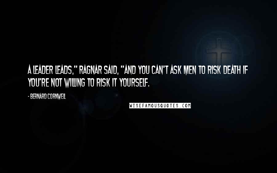 Bernard Cornwell Quotes: A leader leads," Ragnar said, "and you can't ask men to risk death if you're not willing to risk it yourself.