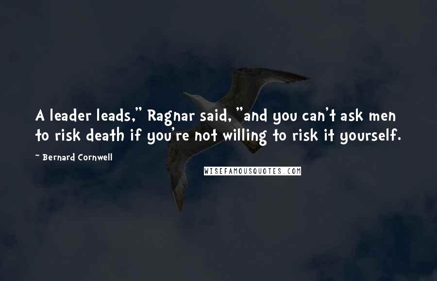 Bernard Cornwell Quotes: A leader leads," Ragnar said, "and you can't ask men to risk death if you're not willing to risk it yourself.