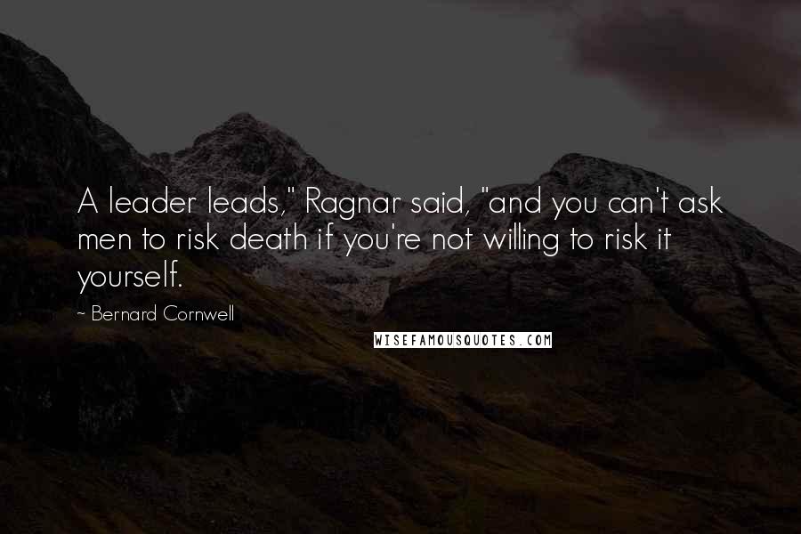 Bernard Cornwell Quotes: A leader leads," Ragnar said, "and you can't ask men to risk death if you're not willing to risk it yourself.