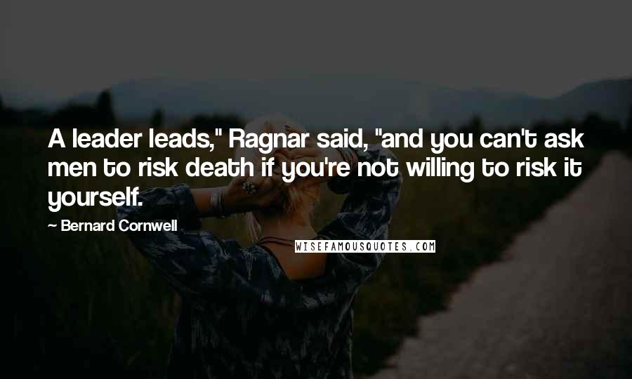 Bernard Cornwell Quotes: A leader leads," Ragnar said, "and you can't ask men to risk death if you're not willing to risk it yourself.