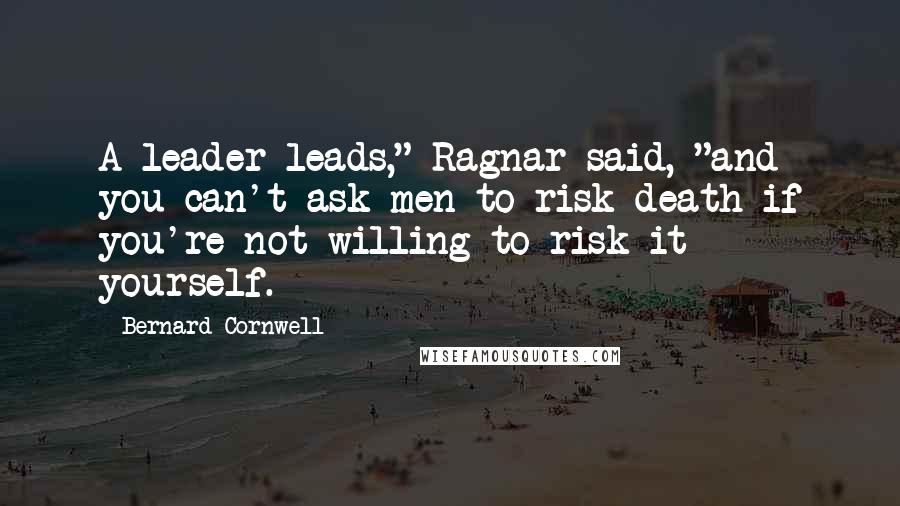 Bernard Cornwell Quotes: A leader leads," Ragnar said, "and you can't ask men to risk death if you're not willing to risk it yourself.