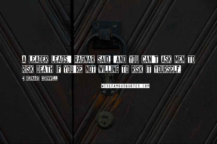 Bernard Cornwell Quotes: A leader leads," Ragnar said, "and you can't ask men to risk death if you're not willing to risk it yourself.