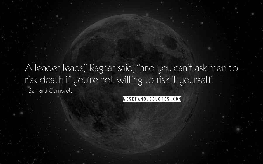 Bernard Cornwell Quotes: A leader leads," Ragnar said, "and you can't ask men to risk death if you're not willing to risk it yourself.