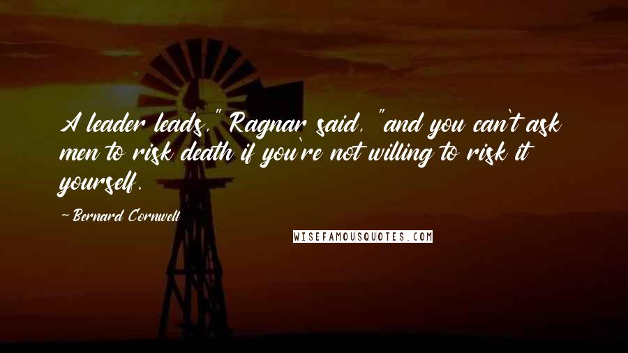 Bernard Cornwell Quotes: A leader leads," Ragnar said, "and you can't ask men to risk death if you're not willing to risk it yourself.