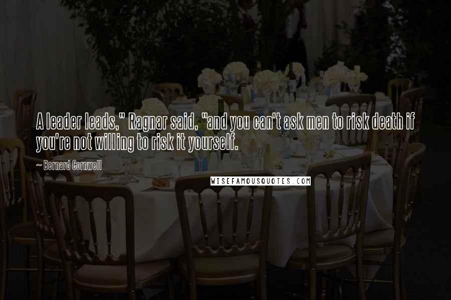 Bernard Cornwell Quotes: A leader leads," Ragnar said, "and you can't ask men to risk death if you're not willing to risk it yourself.