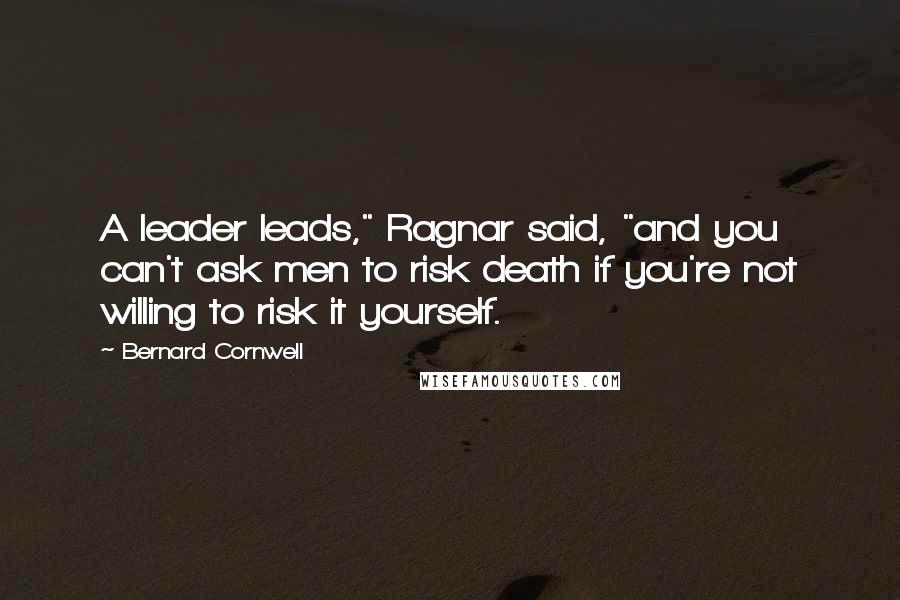 Bernard Cornwell Quotes: A leader leads," Ragnar said, "and you can't ask men to risk death if you're not willing to risk it yourself.