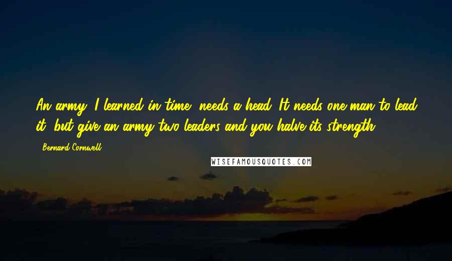 Bernard Cornwell Quotes: An army, I learned in time, needs a head. It needs one man to lead it, but give an army two leaders and you halve its strength.