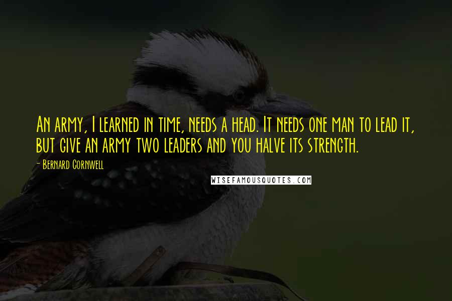 Bernard Cornwell Quotes: An army, I learned in time, needs a head. It needs one man to lead it, but give an army two leaders and you halve its strength.