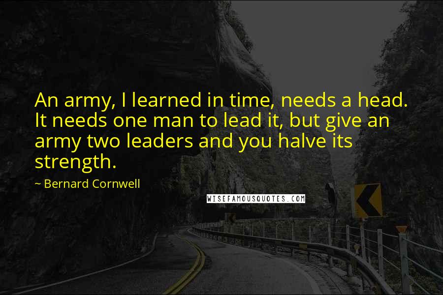 Bernard Cornwell Quotes: An army, I learned in time, needs a head. It needs one man to lead it, but give an army two leaders and you halve its strength.