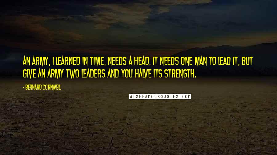 Bernard Cornwell Quotes: An army, I learned in time, needs a head. It needs one man to lead it, but give an army two leaders and you halve its strength.