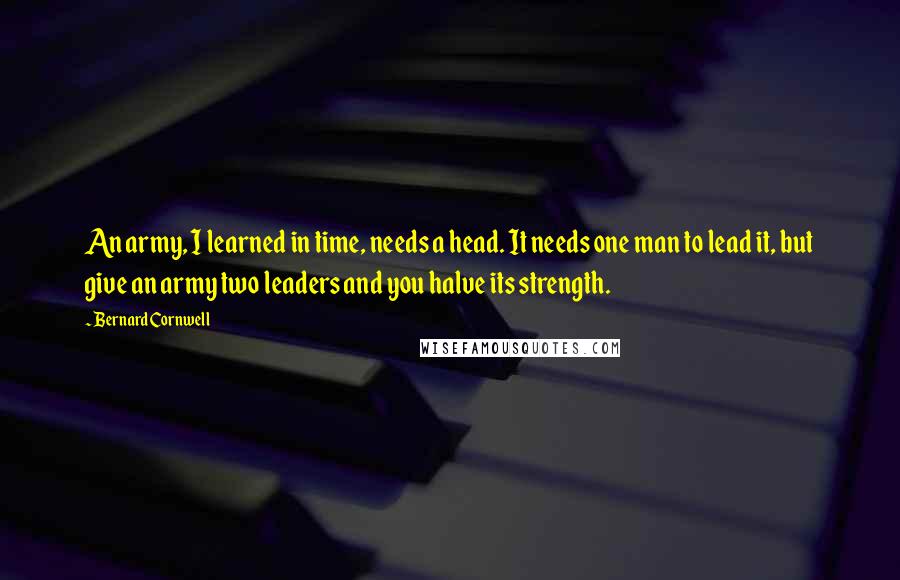 Bernard Cornwell Quotes: An army, I learned in time, needs a head. It needs one man to lead it, but give an army two leaders and you halve its strength.