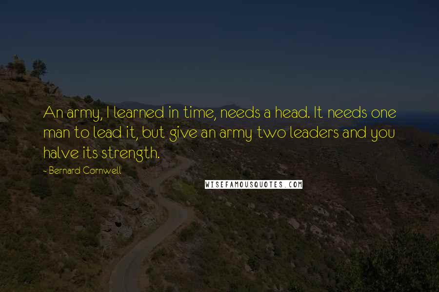 Bernard Cornwell Quotes: An army, I learned in time, needs a head. It needs one man to lead it, but give an army two leaders and you halve its strength.